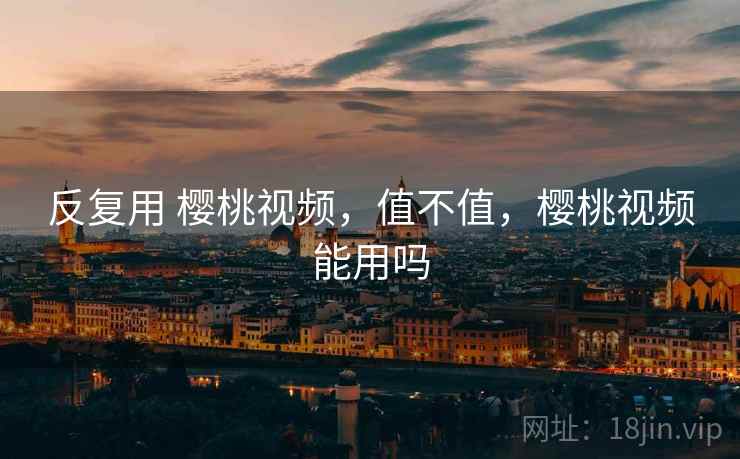 反复用 樱桃视频,值不值,樱桃视频能用吗 反复用 樱桃视频,值不值,樱桃视频能用吗
