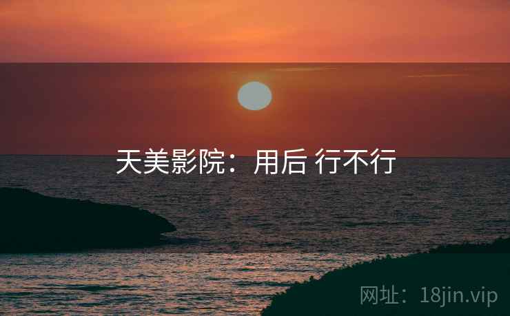 天美影院:用后 行不行 天美影院:用后 行不行