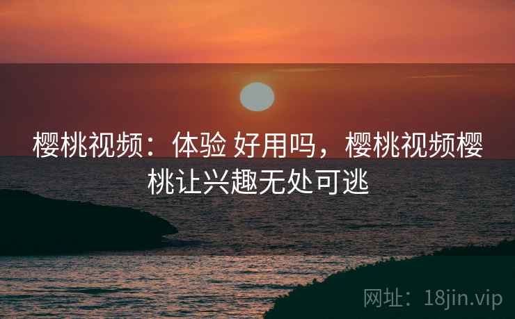 樱桃视频：体验 好用吗，樱桃视频樱桃让兴趣无处可逃