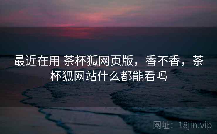 最近在用 茶杯狐网页版，香不香，茶杯狐网站什么都能看吗
