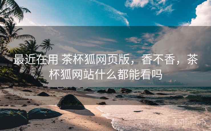 最近在用 茶杯狐网页版,香不香,茶杯狐网站什么都能看吗 最近在用 茶杯狐网页版,香不香,茶杯狐网站什么都能看吗