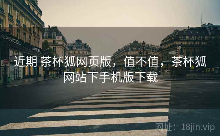 近期 茶杯狐网页版，值不值，茶杯狐网站下手机版下载