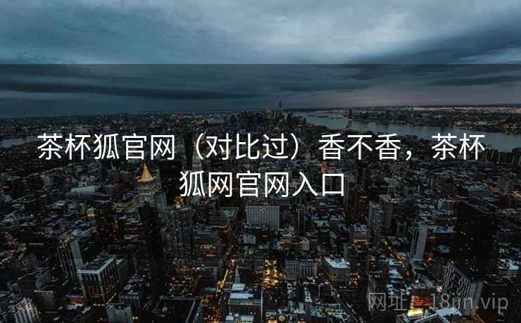 茶杯狐官网（对比过）香不香，茶杯狐网官网入口