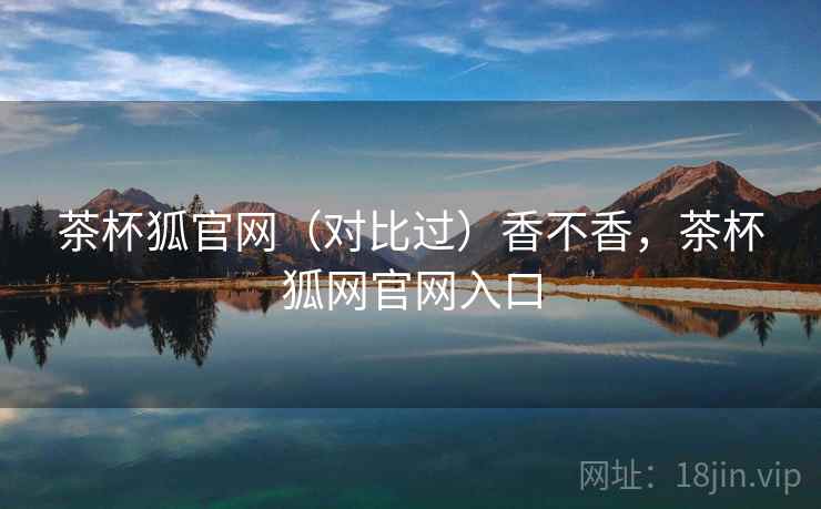 茶杯狐官网(对比过)香不香,茶杯狐网官网入口 茶杯狐官网(对比过)香不香,茶杯狐网官网入口