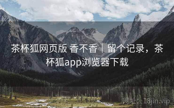 茶杯狐网页版 香不香｜留个记录，茶杯狐app浏览器下载