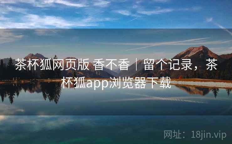 茶杯狐网页版 香不香|留个记录,茶杯狐app浏览器下载 茶杯狐网页版 香不香|留个记录,茶杯狐app浏览器下载