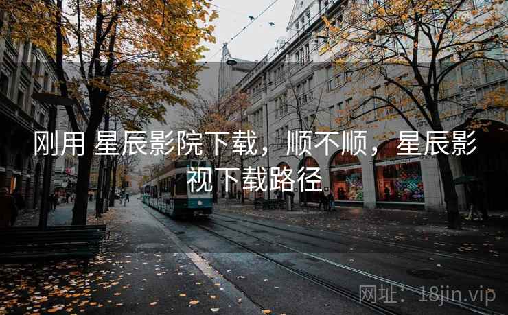 刚用 星辰影院下载,顺不顺,星辰影视下载路径 刚用 星辰影院下载,顺不顺,星辰影视下载路径