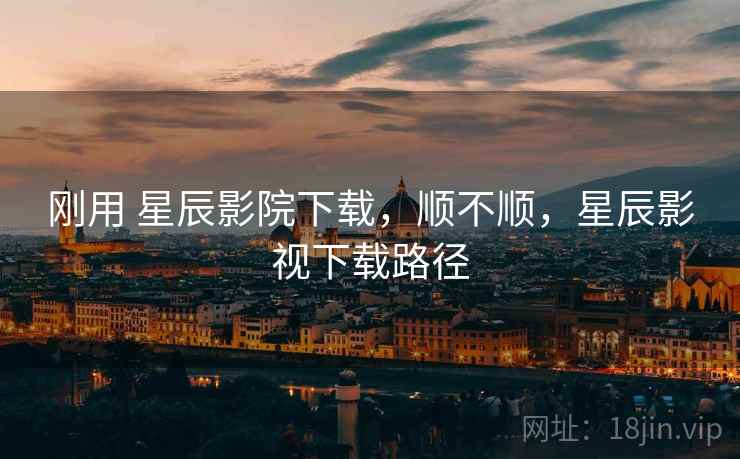 刚用 星辰影院下载，顺不顺，星辰影视下载路径