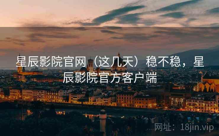 星辰影院官网（这几天）稳不稳，星辰影院官方客户端
