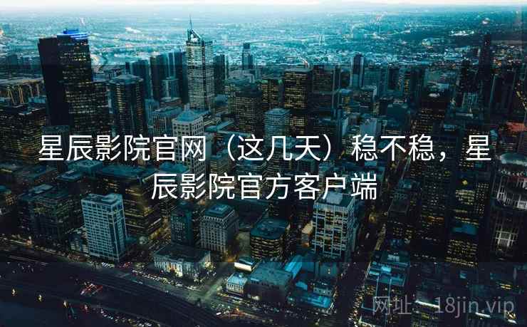 星辰影院官网(这几天)稳不稳,星辰影院官方客户端 星辰影院官网(这几天)稳不稳,星辰影院官方客户端