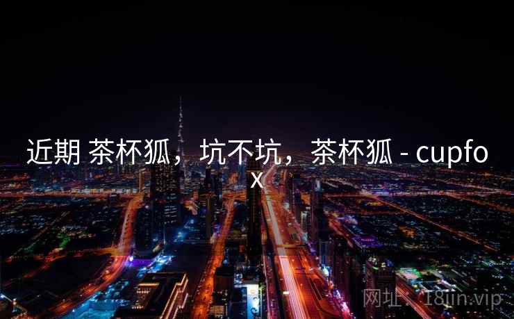 近期 茶杯狐,坑不坑,茶杯狐 - cupfox 近期 茶杯狐,坑不坑,茶杯狐 - cupfox
