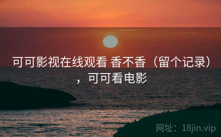 可可影视在线观看 香不香（留个记录），可可看电影