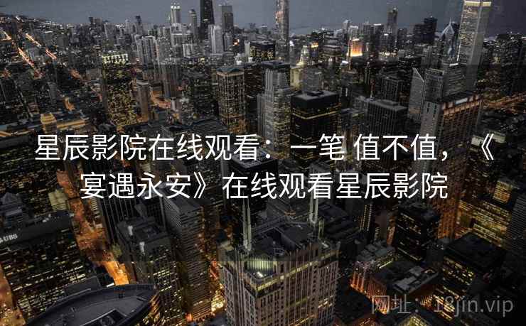 星辰影院在线观看:一笔 值不值,《宴遇永安》在线观看星辰影院 星辰影院在线观看:一笔 值不值,《宴遇永安》在线观看星辰影院